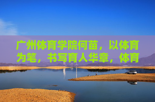 广州体育学院何苗，以体育为笔，书写育人华章，体育为笔书育人华章