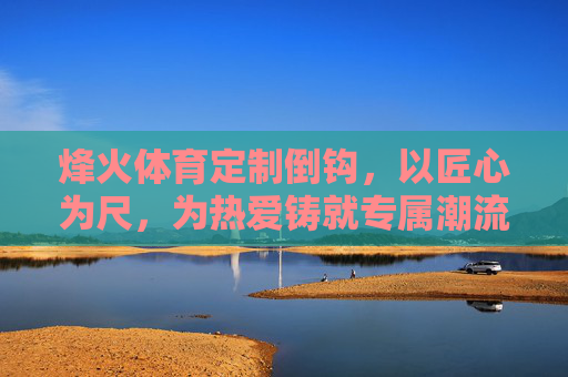 烽火体育定制倒钩,以匠心为尺,为热爱铸就专属潮流,烽火体育定制倒钩,匠心铸专属潮流 烽火体育定制倒钩,以匠心为尺,为热爱铸就专属潮流,烽火体育定制倒钩,匠心铸专属潮流