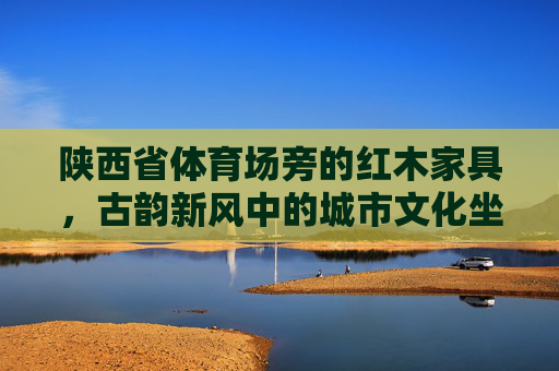 陕西省体育场旁的红木家具，古韵新风中的城市文化坐标
