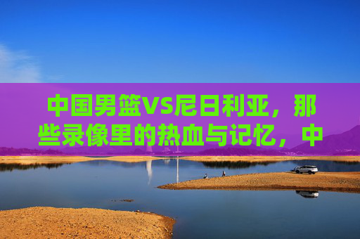 中国男篮VS尼日利亚，那些录像里的热血与记忆，中国男篮VS尼日利亚，录像里的热血记忆