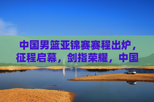 中国男篮亚锦赛赛程出炉,征程启幕,剑指荣耀,中国男篮亚锦赛赛程出炉征程启幕剑指荣耀 中国男篮亚锦赛赛程出炉,征程启幕,剑指荣耀,中国男篮亚锦赛赛程出炉征程启幕剑指荣耀