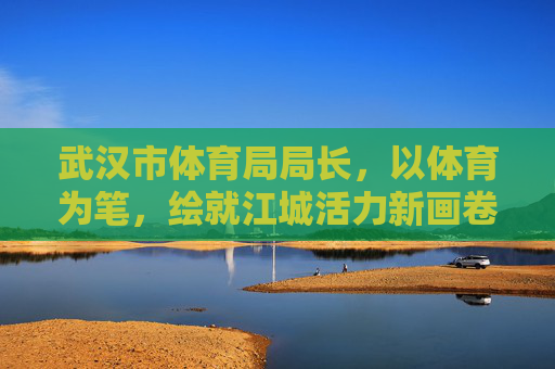 武汉市体育局局长,以体育为笔,绘就江城活力新画卷,体育为笔绘就江城活力新画卷 武汉市体育局局长,以体育为笔,绘就江城活力新画卷,体育为笔绘就江城活力新画卷
