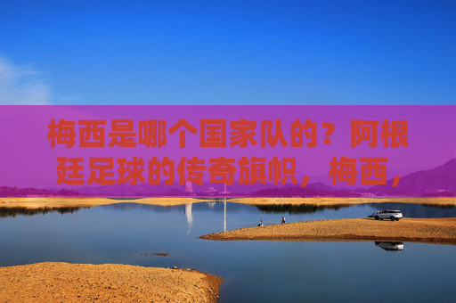 梅西是哪个国家队的?阿根廷足球的传奇旗帜,梅西,阿根廷足球的传奇旗帜 梅西是哪个国家队的?阿根廷足球的传奇旗帜,梅西,阿根廷足球的传奇旗帜
