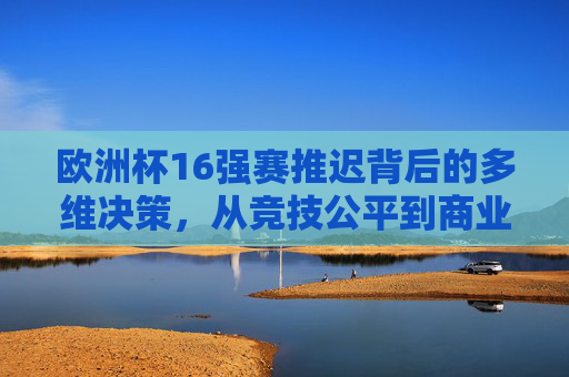 欧洲杯16强赛推迟背后的多维决策,从竞技公平到商业逻辑的平衡,欧洲杯16强赛推迟,竞技公平与商业逻辑的多维平衡 欧洲杯16强赛推迟背后的多维决策,从竞技公平到商业逻辑的平衡,欧洲杯16强赛推迟,竞技公平与商业逻辑的多维平衡