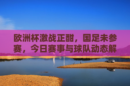 欧洲杯激战正酣,国足未参赛,今日赛事与球队动态解析,欧洲杯激战,国足未参赛,今日赛事与球队动态解析 欧洲杯激战正酣,国足未参赛,今日赛事与球队动态解析,欧洲杯激战,国足未参赛,今日赛事与球队动态解析