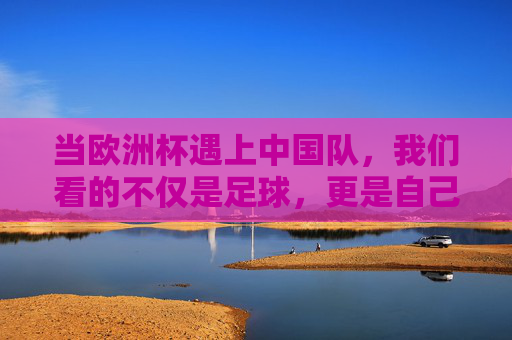 当欧洲杯遇上中国队,我们看的不仅是足球,更是自己的影子,欧洲杯与中国队,足球场上的自我镜像 当欧洲杯遇上中国队,我们看的不仅是足球,更是自己的影子,欧洲杯与中国队,足球场上的自我镜像