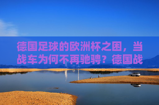 德国足球的欧洲杯之困,当战车为何不再驰骋?德国战车欧洲杯失速之谜 德国足球的欧洲杯之困,当战车为何不再驰骋?德国战车欧洲杯失速之谜