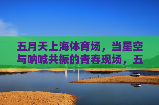 五月天上海体育场,当星空与呐喊共振的青春现场,五月天上海,星空呐喊共振的青春现场 五月天上海体育场,当星空与呐喊共振的青春现场,五月天上海,星空呐喊共振的青春现场