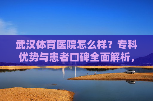 武汉体育医院怎么样?专科优势与患者口碑全面解析,武汉体育医院专科优势与患者口碑全面解析 武汉体育医院怎么样?专科优势与患者口碑全面解析,武汉体育医院专科优势与患者口碑全面解析