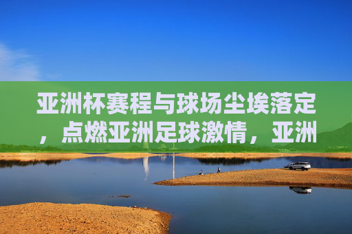 亚洲杯赛程与球场尘埃落定,点燃亚洲足球激情,亚洲杯赛程尘埃落定,点燃亚洲足球激情 亚洲杯赛程与球场尘埃落定,点燃亚洲足球激情,亚洲杯赛程尘埃落定,点燃亚洲足球激情