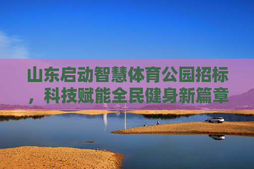 山东启动智慧体育公园招标,科技赋能全民健身新篇章,山东启动智慧体育公园招标 科技赋能全民健身新篇章 山东启动智慧体育公园招标,科技赋能全民健身新篇章,山东启动智慧体育公园招标 科技赋能全民健身新篇章