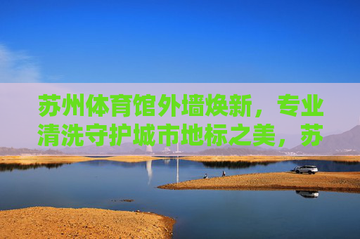 苏州体育馆外墙焕新，专业清洗守护城市地标之美，苏州体育馆外墙焕新 专业清洗守护地标之美
