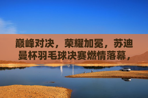 巅峰对决,荣耀加冕,苏迪曼杯羽毛球决赛燃情落幕,苏迪曼杯决赛巅峰对决荣耀加冕 巅峰对决,荣耀加冕,苏迪曼杯羽毛球决赛燃情落幕,苏迪曼杯决赛巅峰对决荣耀加冕