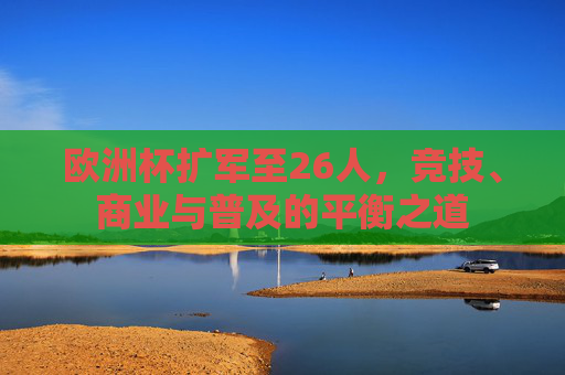 欧洲杯扩军至26人,竞技、商业与普及的平衡之道 欧洲杯扩军至26人,竞技、商业与普及的平衡之道