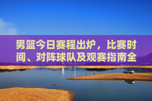 男篮今日赛程出炉，比赛时间、对阵球队及观赛指南全解析，男篮今日赛程出炉，时间、对阵及观赛指南全解析