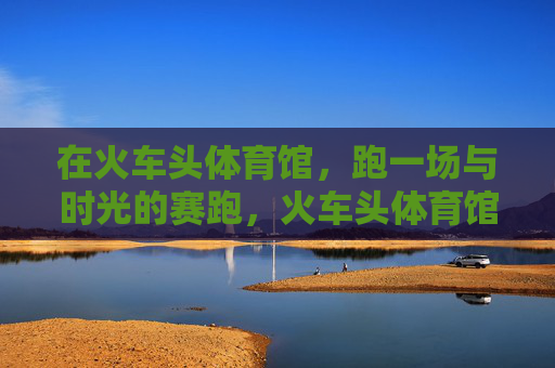 在火车头体育馆,跑一场与时光的赛跑,火车头体育馆,与时光的赛跑 在火车头体育馆,跑一场与时光的赛跑,火车头体育馆,与时光的赛跑