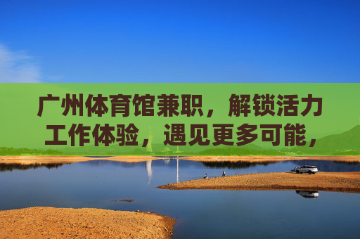 广州体育馆兼职,解锁活力工作体验,遇见更多可能,广州体育馆兼职,解锁活力工作,遇见更多可能 广州体育馆兼职,解锁活力工作体验,遇见更多可能,广州体育馆兼职,解锁活力工作,遇见更多可能