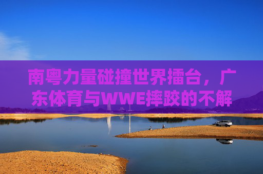 南粤力量碰撞世界擂台,广东体育与WWE摔跤的不解之缘,南粤力量碰撞WWE,广东体育与摔跤世界的不解之缘 南粤力量碰撞世界擂台,广东体育与WWE摔跤的不解之缘,南粤力量碰撞WWE,广东体育与摔跤世界的不解之缘