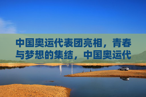 中国奥运代表团亮相,青春与梦想的集结,中国奥运代表团亮相,青春集结,逐梦启航 中国奥运代表团亮相,青春与梦想的集结,中国奥运代表团亮相,青春集结,逐梦启航
