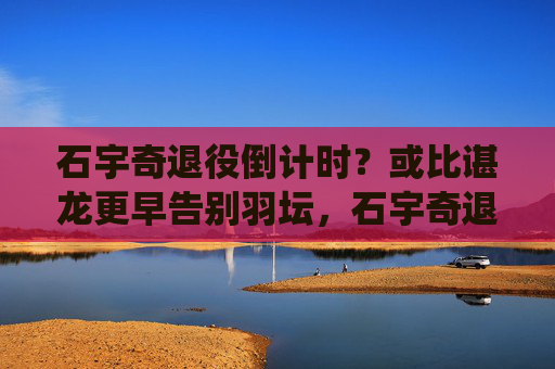 石宇奇退役倒计时?或比谌龙更早告别羽坛,石宇奇退役倒计时?或比谌龙更早告别羽坛 石宇奇退役倒计时?或比谌龙更早告别羽坛,石宇奇退役倒计时?或比谌龙更早告别羽坛