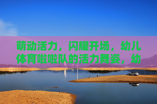 萌动活力,闪耀开场,幼儿体育啦啦队的活力舞姿,幼儿体育啦啦队,萌动活力闪耀开场舞姿 萌动活力,闪耀开场,幼儿体育啦啦队的活力舞姿,幼儿体育啦啦队,萌动活力闪耀开场舞姿