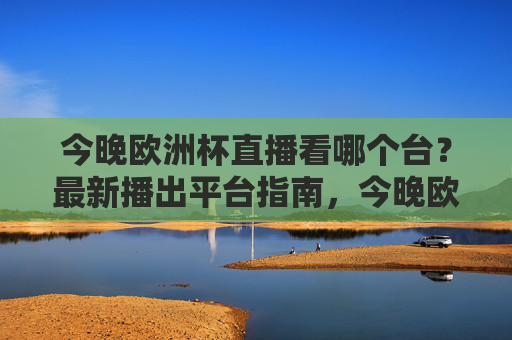 今晚欧洲杯直播看哪个台?最新播出平台指南,今晚欧洲杯直播平台指南 今晚欧洲杯直播看哪个台?最新播出平台指南,今晚欧洲杯直播平台指南