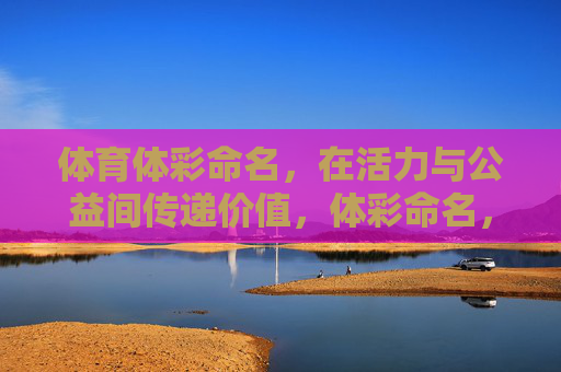 体育体彩命名,在活力与公益间传递价值,体彩命名,活力与公益的价值传递 体育体彩命名,在活力与公益间传递价值,体彩命名,活力与公益的价值传递