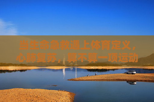 当生命急救遇上体育定义,心肺复苏,算不算一项运动?心肺复苏,生命急救与体育定义的运动之问 当生命急救遇上体育定义,心肺复苏,算不算一项运动?心肺复苏,生命急救与体育定义的运动之问
