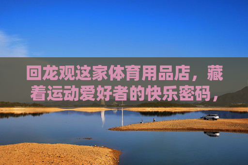 回龙观这家体育用品店,藏着运动爱好者的快乐密码,回龙观体育用品店,运动爱好者的快乐密码 回龙观这家体育用品店,藏着运动爱好者的快乐密码,回龙观体育用品店,运动爱好者的快乐密码