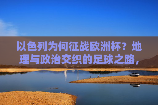 以色列为何征战欧洲杯?地理与政治交织的足球之路,以色列征战欧洲杯,地理与政治交织的足球之路 以色列为何征战欧洲杯?地理与政治交织的足球之路,以色列征战欧洲杯,地理与政治交织的足球之路