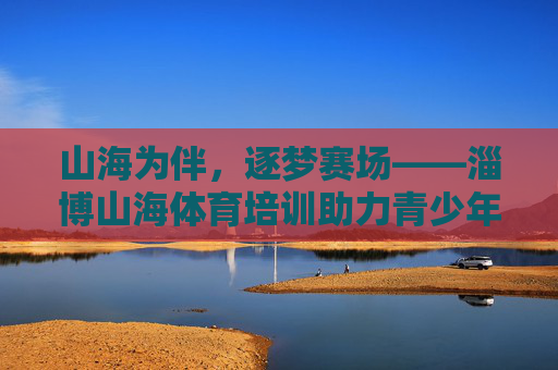山海为伴，逐梦赛场——淄博山海体育培训助力青少年成长，山海逐梦，体育助力青少年成长