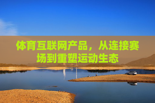 体育互联网产品,从连接赛场到重塑运动生态 体育互联网产品,从连接赛场到重塑运动生态