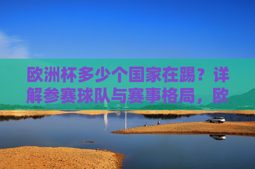 欧洲杯多少个国家在踢?详解参赛球队与赛事格局,欧洲杯参赛国家数量详解,球队与赛事格局 欧洲杯多少个国家在踢?详解参赛球队与赛事格局,欧洲杯参赛国家数量详解,球队与赛事格局
