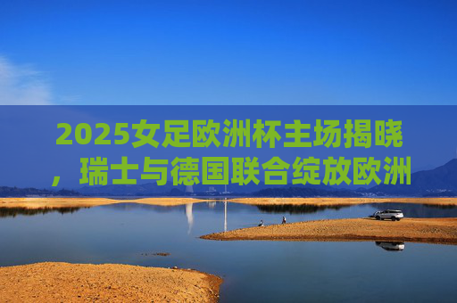 2025女足欧洲杯主场揭晓，瑞士与德国联合绽放欧洲女足激情，2025女足欧洲杯，瑞士德国联合绽放欧洲女足激情