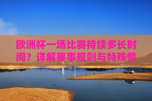 欧洲杯一场比赛持续多长时间?详解赛事规则与特殊情况,欧洲杯比赛时长详解,规则与特殊情况 欧洲杯一场比赛持续多长时间?详解赛事规则与特殊情况,欧洲杯比赛时长详解,规则与特殊情况