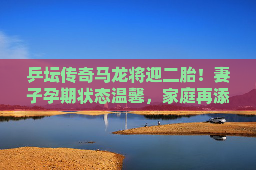 乒坛传奇马龙将迎二胎!妻子孕期状态温馨,家庭再添新成员,乒坛传奇马龙将迎二胎 乒坛传奇马龙将迎二胎!妻子孕期状态温馨,家庭再添新成员,乒坛传奇马龙将迎二胎