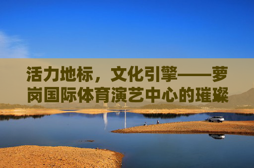 活力地标，文化引擎——萝岗国际体育演艺中心的璀璨篇章，活力地标，文化引擎——萝岗国际体育演艺中心的璀璨篇章