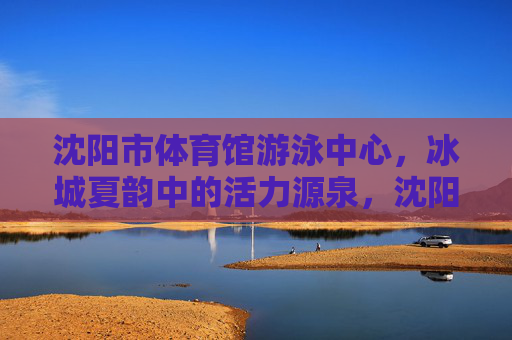沈阳市体育馆游泳中心,冰城夏韵中的活力源泉,沈阳市体育馆游泳中心,冰城夏韵的活力源泉 沈阳市体育馆游泳中心,冰城夏韵中的活力源泉,沈阳市体育馆游泳中心,冰城夏韵的活力源泉