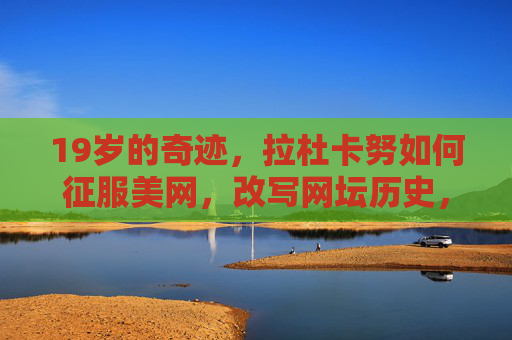 19岁的奇迹，拉杜卡努如何征服美网，改写网坛历史，19岁拉杜卡努征服美网改写网坛历史