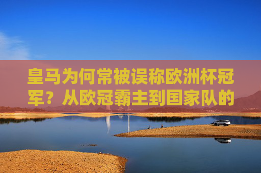 皇马为何常被误称欧洲杯冠军?从欧冠霸主到国家队的荣耀交织,皇马误称欧洲杯冠军,欧冠霸主与国家队荣耀的交织 皇马为何常被误称欧洲杯冠军?从欧冠霸主到国家队的荣耀交织,皇马误称欧洲杯冠军,欧冠霸主与国家队荣耀的交织