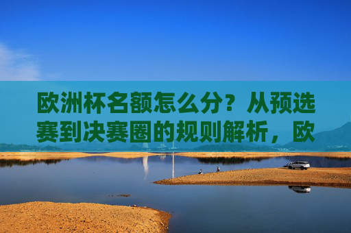 欧洲杯名额怎么分？从预选赛到决赛圈的规则解析，欧洲杯名额分配，从预选赛到决赛圈规则解析