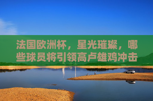 法国欧洲杯,星光璀璨,哪些球员将引领高卢雄鸡冲击冠军?法国欧洲杯,高卢雄鸡星光领衔冲击冠军 法国欧洲杯,星光璀璨,哪些球员将引领高卢雄鸡冲击冠军?法国欧洲杯,高卢雄鸡星光领衔冲击冠军