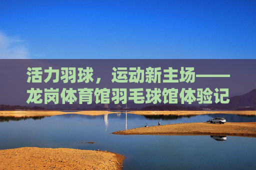 活力羽球,运动新主场——龙岗体育馆羽毛球馆体验记,活力羽球新主场,龙岗体育馆羽毛球馆体验 活力羽球,运动新主场——龙岗体育馆羽毛球馆体验记,活力羽球新主场,龙岗体育馆羽毛球馆体验
