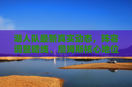 湖人队最新真实动态，阵容调整暗线、詹姆斯核心地位与季后赛前景解析，湖人队最新动态，阵容调整暗线、詹姆斯核心地位与季后赛前景解析