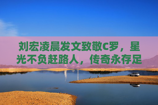 刘宏凌晨发文致敬C罗，星光不负赶路人，传奇永存足球心，刘宏凌晨发文致敬C罗，星光不负赶路人，传奇永存足球心