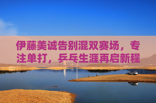 伊藤美诚告别混双赛场,专注单打,乒乓生涯再启新程,伊藤美诚告别混双 专注单打开启乒乓生涯新程 伊藤美诚告别混双赛场,专注单打,乒乓生涯再启新程,伊藤美诚告别混双 专注单打开启乒乓生涯新程