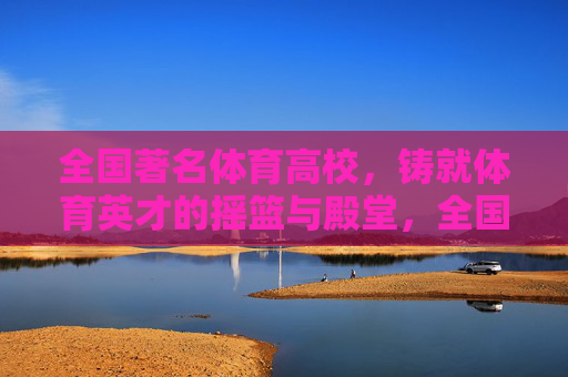 全国著名体育高校，铸就体育英才的摇篮与殿堂，全国著名体育高校，体育英才的摇篮与殿堂