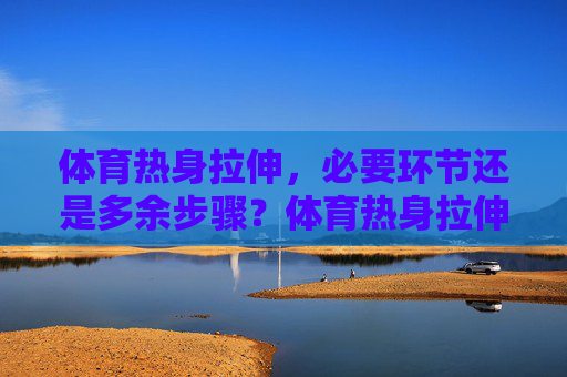 体育热身拉伸，必要环节还是多余步骤？体育热身拉伸，必要还是多余？
