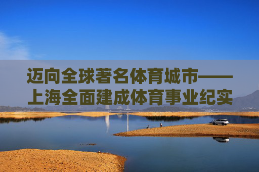 迈向全球著名体育城市——上海全面建成体育事业纪实，上海迈向全球著名体育城市纪实