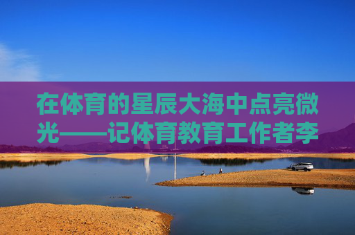 在体育的星辰大海中点亮微光——记体育教育工作者李伟建,点亮体育星辰大海的微光——李伟建 在体育的星辰大海中点亮微光——记体育教育工作者李伟建,点亮体育星辰大海的微光——李伟建